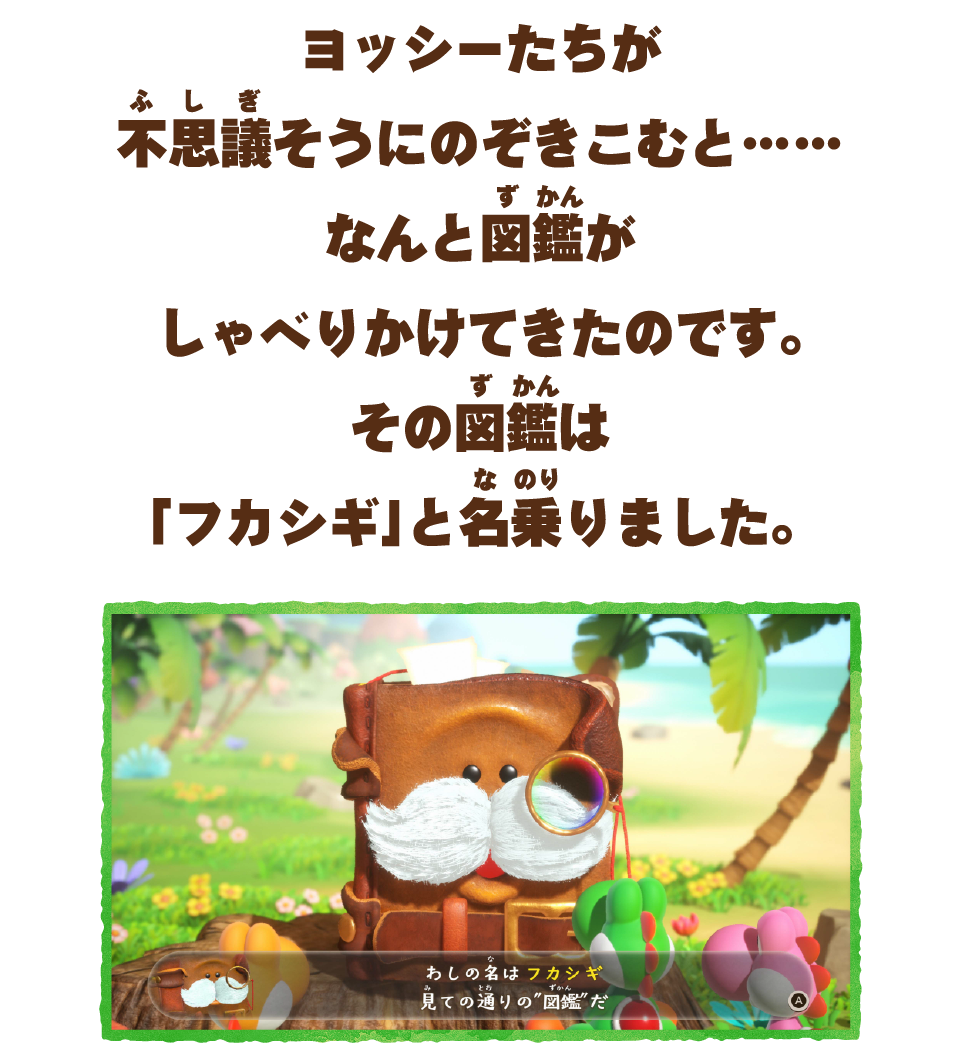 ヨッシーたちが不思議そうにのぞきこむと…なんと図鑑がしゃべりかけてきたのです。その図鑑は「フカシギ」と名乗りました。