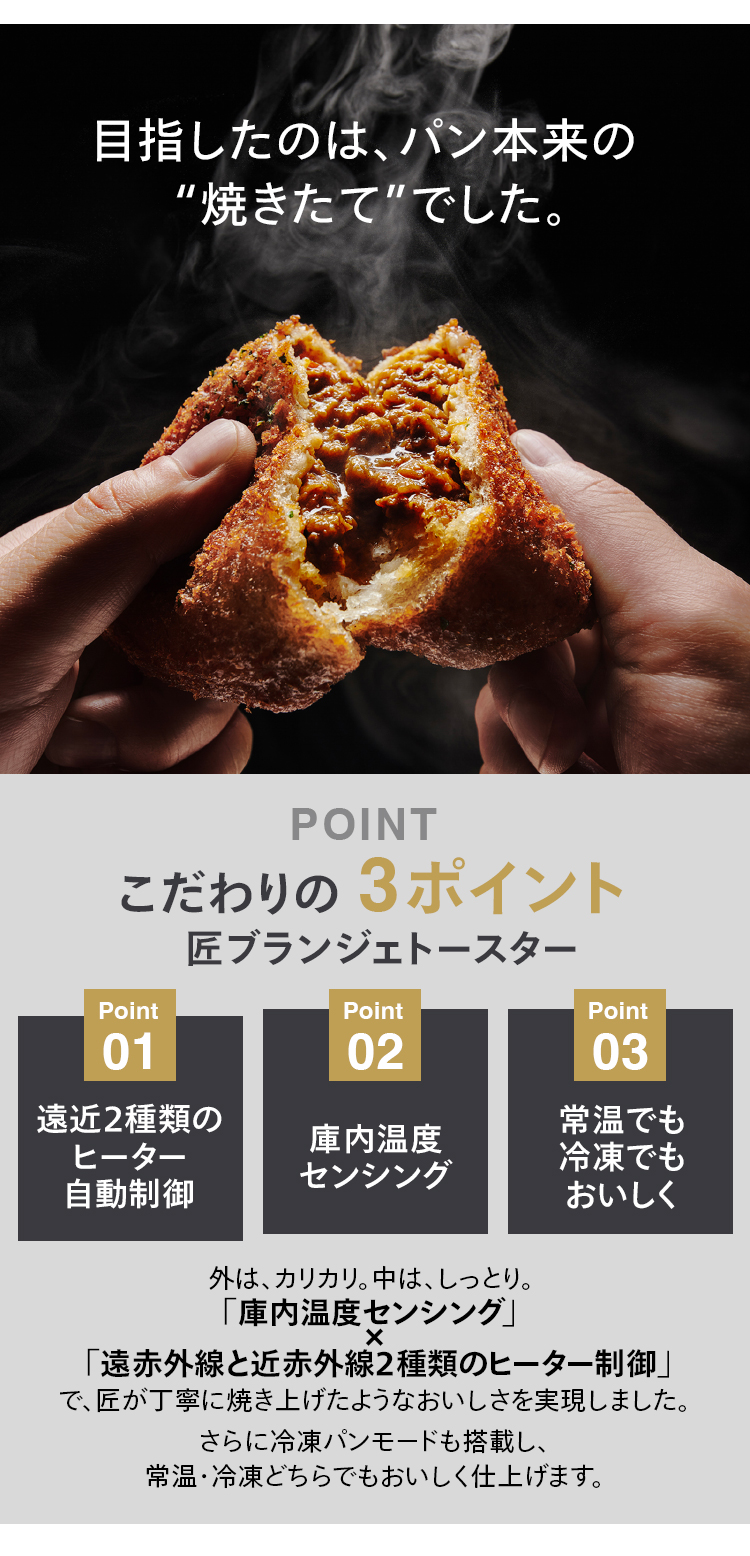 目指したのはパン本来の”焼きたて”でした。こだわりの 3ポイント匠 ブランジェトースターPoint 01遠近2種類のヒーター自動制御Point 02庫内温度センシングPoint 03常温でも冷凍でもおいしく外は、カリカリ。中は、しっとり。「庫内温度センシング」「遠赤外線と近赤外線2種類のヒーター制御」で、匠が丁寧に焼き上げたようなおいしさを実現しました。さらに冷凍パンモードも搭載し、常温・冷凍どちらでもおいしく仕上げます。