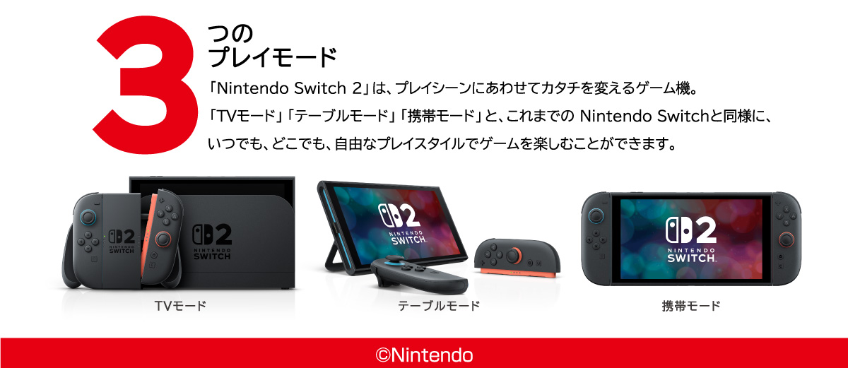 3つのプレイモード「Nintendo Switch2」はプレイシーンにあわせてカタチを変えるゲーム機。「TVモード」「テーブルモード」「携帯モード」と、これまでのNintendo Switchと同様に、いつでも、どこでも、自由なプレイスタイルでゲームを楽しむことができます。